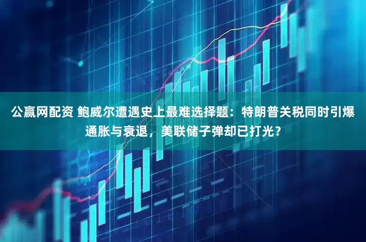 公赢网配资 鲍威尔遭遇史上最难选择题：特朗普关税同时引爆通胀与衰退，美联储子弹却已打光？