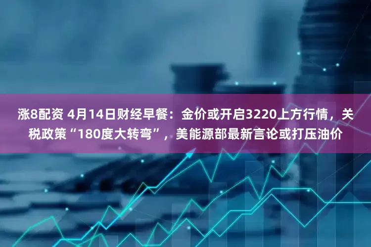 涨8配资 4月14日财经早餐：金价或开启3220上方行情，关税政策“180度大转弯”，美能源部最新言论或打压油价