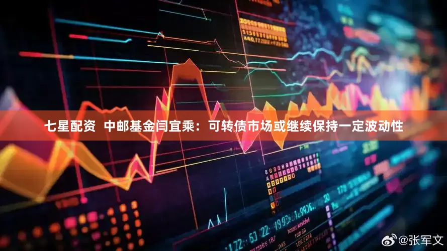 七星配资  中邮基金闫宜乘：可转债市场或继续保持一定波动性