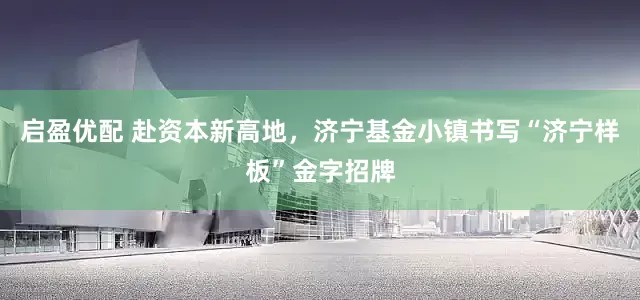 启盈优配 赴资本新高地，济宁基金小镇书写“济宁样板”金字招牌