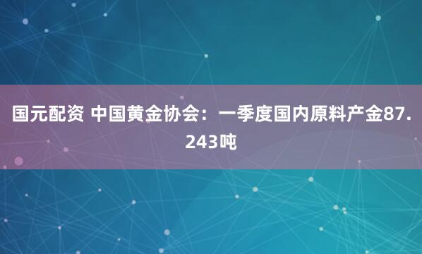 国元配资 中国黄金协会：一季度国内原料产金87.243吨