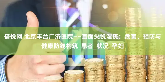 倍悦网 北京丰台广济医院——直面尖锐湿疣：危害、预防与健康防线构筑_患者_状况_孕妇