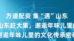 方道配资 集“遇”山东年 ④丨在山东赶大集，邂逅年味儿里的文化传承密码
