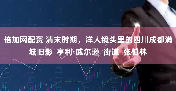 倍加网配资 清末时期，洋人镜头里的四川成都满城旧影_亨利·威尔逊_街道_张柏林