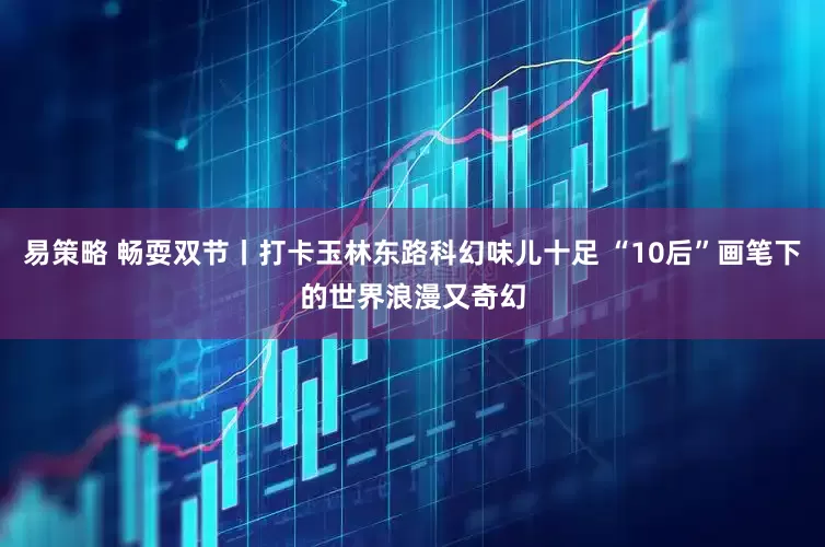 易策略 畅耍双节丨打卡玉林东路科幻味儿十足 “10后”画笔下的世界浪漫又奇幻