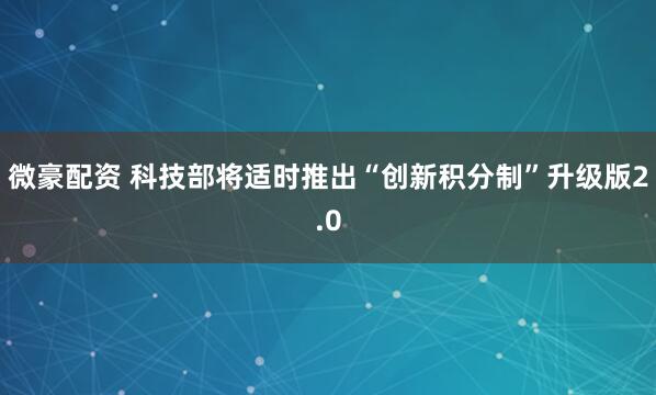 微豪配资 科技部将适时推出“创新积分制”升级版2.0