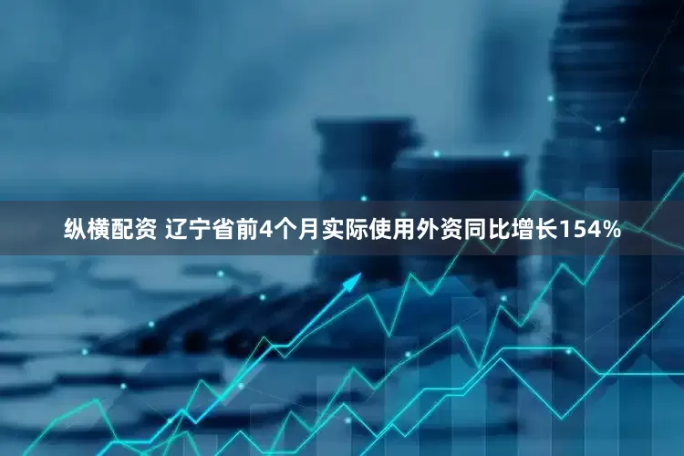 纵横配资 辽宁省前4个月实际使用外资同比增长154%