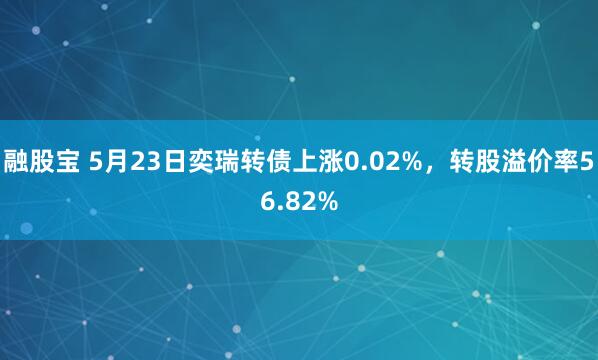 融股宝 5月23日奕瑞转债上涨0.02%，转股溢价率56.82%