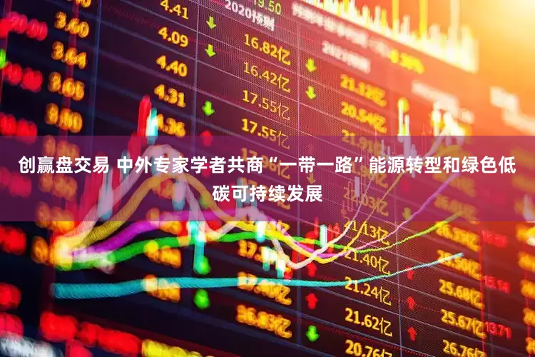 创赢盘交易 中外专家学者共商“一带一路”能源转型和绿色低碳可持续发展