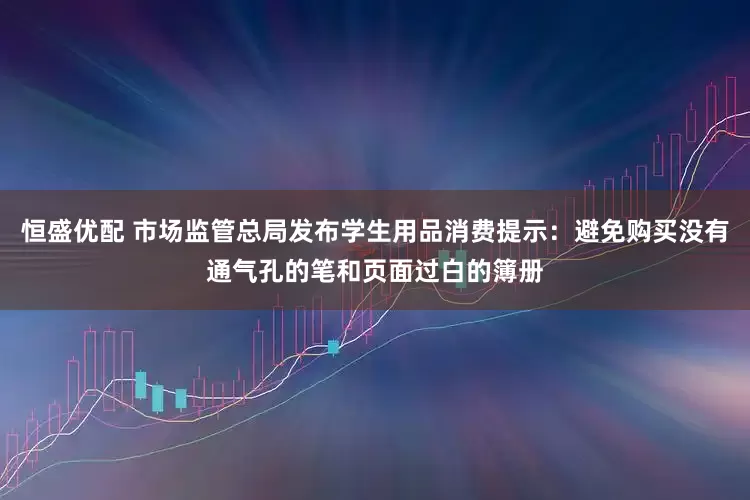 恒盛优配 市场监管总局发布学生用品消费提示：避免购买没有通气孔的笔和页面过白的簿册