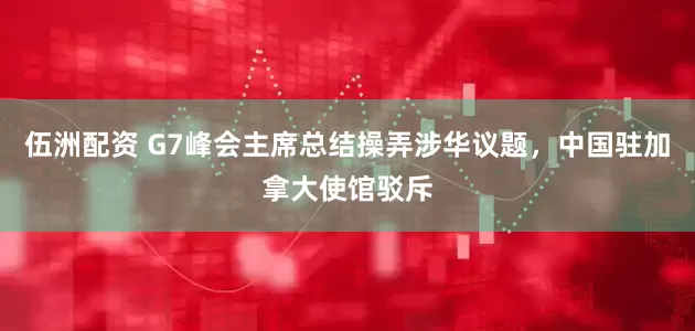 伍洲配资 G7峰会主席总结操弄涉华议题，中国驻加拿大使馆驳斥
