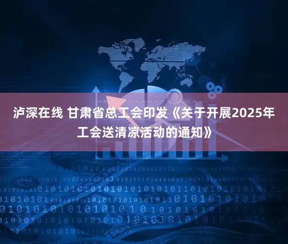 泸深在线 甘肃省总工会印发《关于开展2025年工会送清凉活动的通知》