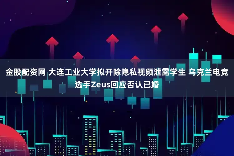 金股配资网 大连工业大学拟开除隐私视频泄露学生 乌克兰电竞选手Zeus回应否认已婚