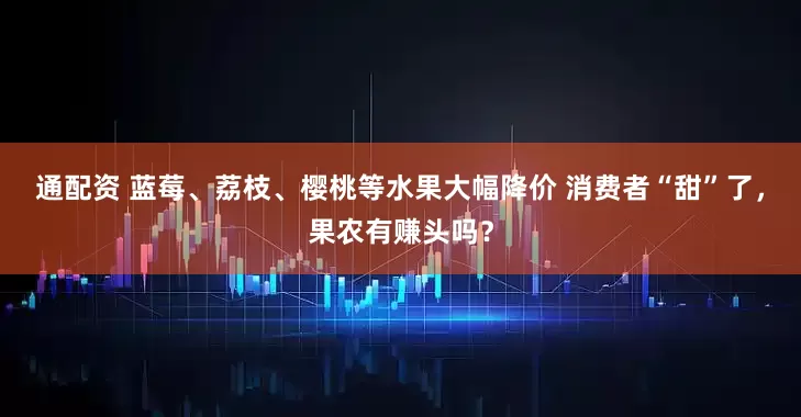 通配资 蓝莓、荔枝、樱桃等水果大幅降价 消费者“甜”了，果农有赚头吗？