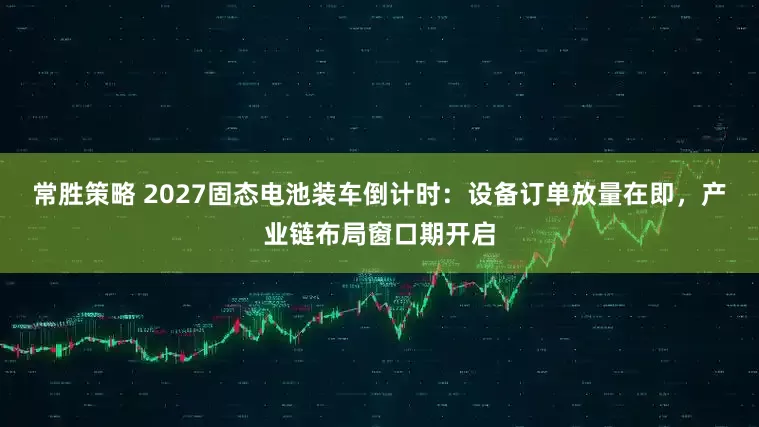 常胜策略 2027固态电池装车倒计时：设备订单放量在即，产业链布局窗口期开启