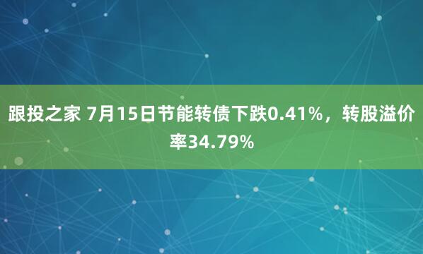 跟投之家 7月15日节能转债下跌0.41%，转股溢价率34.79%