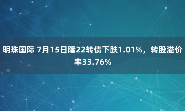 明珠国际 7月15日隆22转债下跌1.01%，转股溢价率33.76%