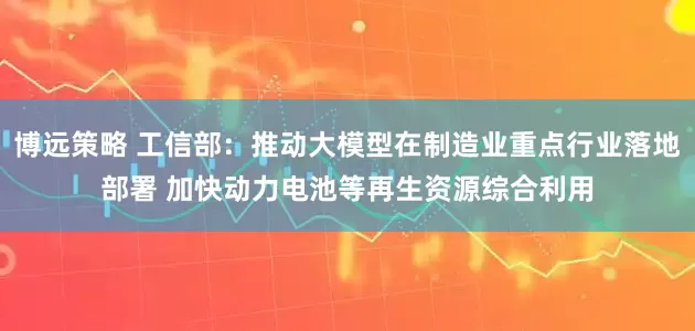 博远策略 工信部：推动大模型在制造业重点行业落地部署 加快动力电池等再生资源综合利用