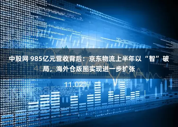 中股网 985亿元营收背后：京东物流上半年以 “智” 破局，海外仓版图实现进一步扩张