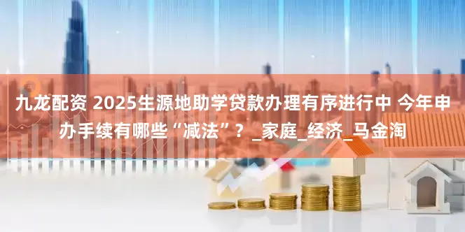九龙配资 2025生源地助学贷款办理有序进行中 今年申办手续有哪些“减法”？_家庭_经济_马金淘