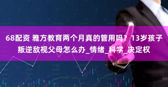 68配资 雅方教育两个月真的管用吗？13岁孩子叛逆敌视父母怎么办_情绪_科学_决定权