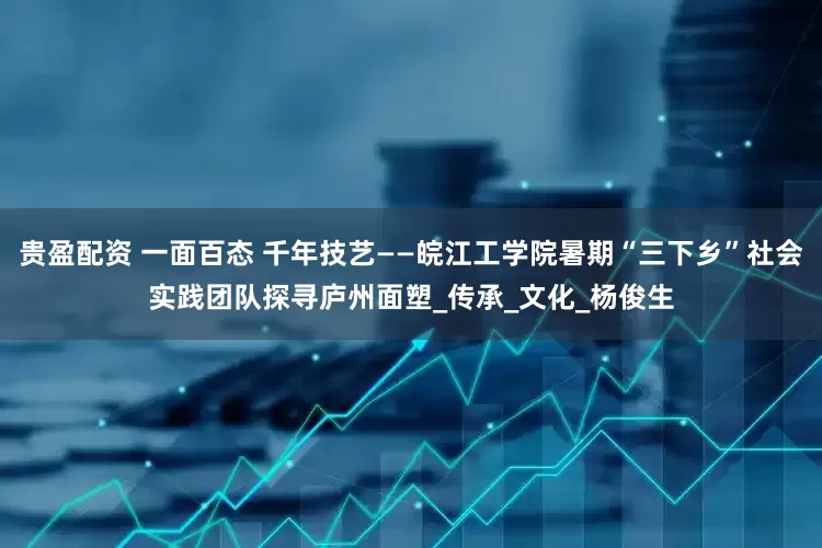 贵盈配资 一面百态 千年技艺——皖江工学院暑期“三下乡”社会实践团队探寻庐州面塑_传承_文化_杨俊生
