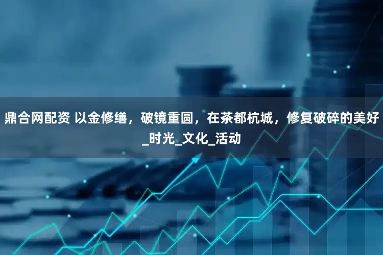 鼎合网配资 以金修缮，破镜重圆，在茶都杭城，修复破碎的美好_时光_文化_活动