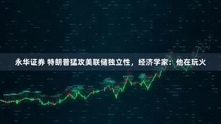 永华证券 特朗普猛攻美联储独立性，经济学家：他在玩火