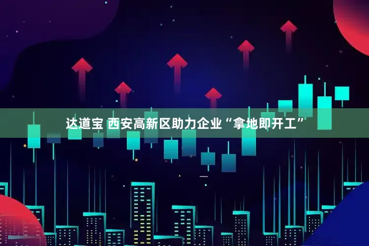 达道宝 西安高新区助力企业“拿地即开工”