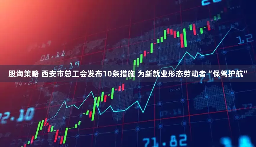 股海策略 西安市总工会发布10条措施 为新就业形态劳动者“保驾护航”