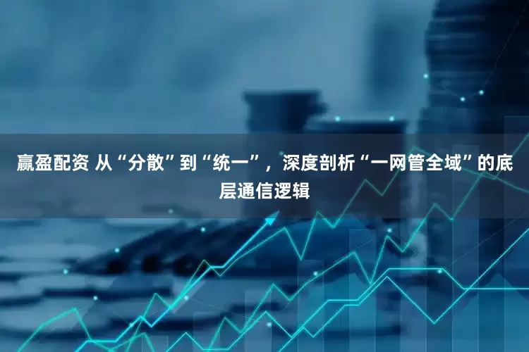 赢盈配资 从“分散”到“统一”，深度剖析“一网管全域”的底层通信逻辑