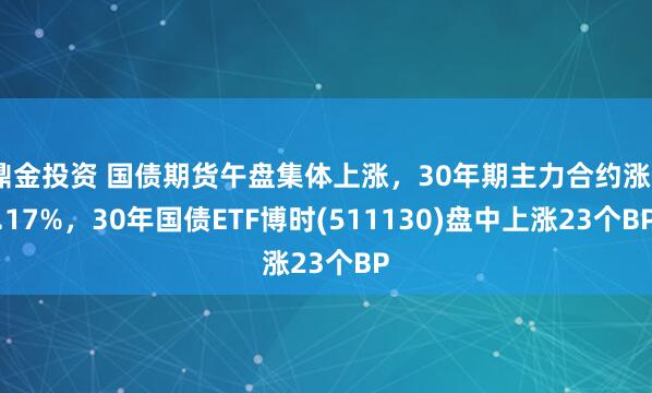 鼎金投资 国债期货午盘集体上涨，30年期主力合约涨0.17%，30年国债ETF博时(511130)盘中上涨23个BP