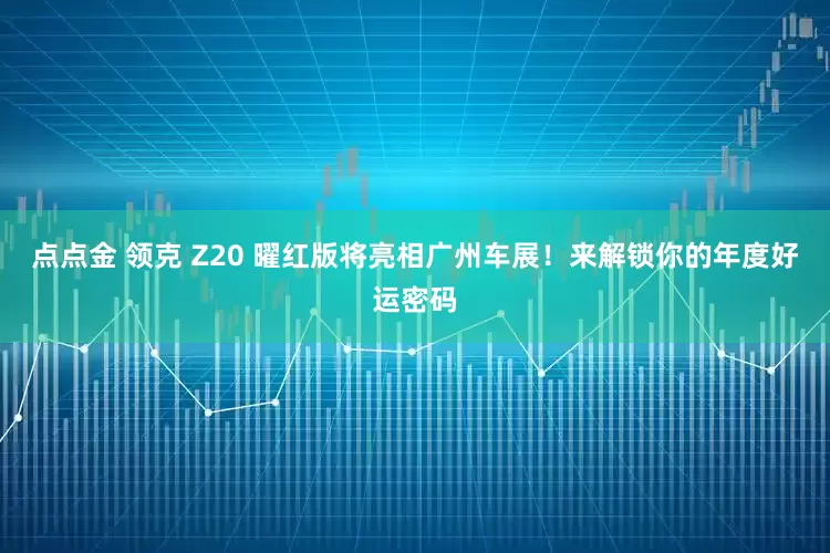 点点金 领克 Z20 曜红版将亮相广州车展！来解锁你的年度好运密码