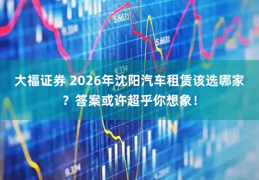 大福证券 2026年沈阳汽车租赁该选哪家？答案或许超乎你想象！