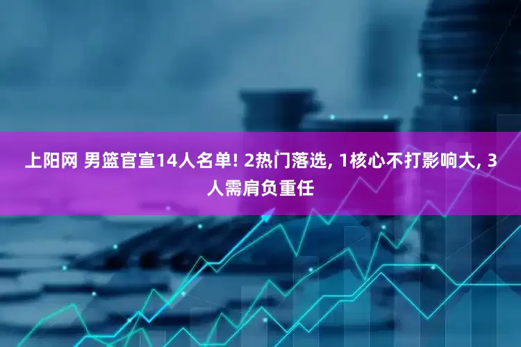 上阳网 男篮官宣14人名单! 2热门落选, 1核心不打影响大, 3人需肩负重任