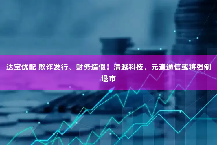 达宝优配 欺诈发行、财务造假！清越科技、元道通信或将强制退市