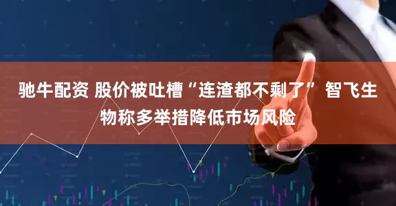 驰牛配资 股价被吐槽“连渣都不剩了” 智飞生物称多举措降低市场风险
